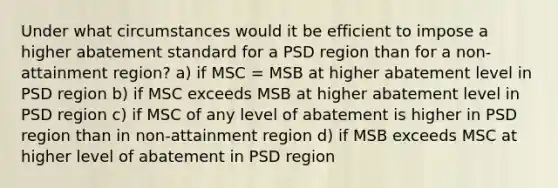 Under what circumstances would it be efficient to impose a higher abatement standard for a PSD region than for a non-attainment region? a) if MSC = MSB at higher abatement level in PSD region b) if MSC exceeds MSB at higher abatement level in PSD region c) if MSC of any level of abatement is higher in PSD region than in non-attainment region d) if MSB exceeds MSC at higher level of abatement in PSD region