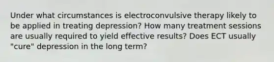 Under what circumstances is electroconvulsive therapy likely to be applied in treating depression? How many treatment sessions are usually required to yield effective results? Does ECT usually "cure" depression in the long term?