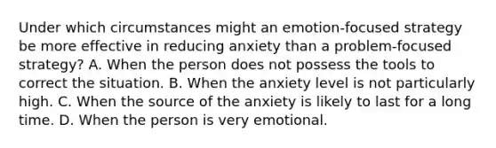 Under which circumstances might an emotion-focused strategy be more effective in reducing anxiety than a problem-focused strategy? A. When the person does not possess the tools to correct the situation. B. When the anxiety level is not particularly high. C. When the source of the anxiety is likely to last for a long time. D. When the person is very emotional.