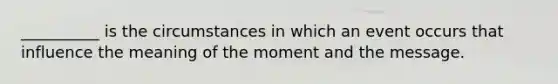 __________ is the circumstances in which an event occurs that influence the meaning of the moment and the message.