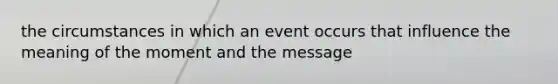 the circumstances in which an event occurs that influence the meaning of the moment and the message