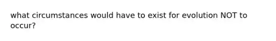 what circumstances would have to exist for evolution NOT to occur?