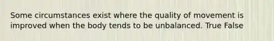 Some circumstances exist where the quality of movement is improved when the body tends to be unbalanced. True False