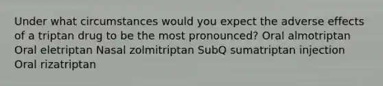 Under what circumstances would you expect the adverse effects of a triptan drug to be the most pronounced? Oral almotriptan Oral eletriptan Nasal zolmitriptan SubQ sumatriptan injection Oral rizatriptan