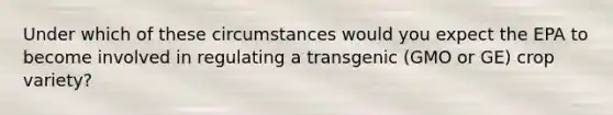 Under which of these circumstances would you expect the EPA to become involved in regulating a transgenic (GMO or GE) crop variety?