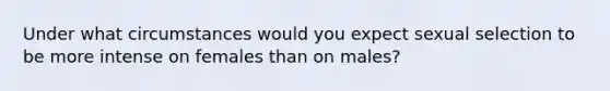 Under what circumstances would you expect sexual selection to be more intense on females than on males?