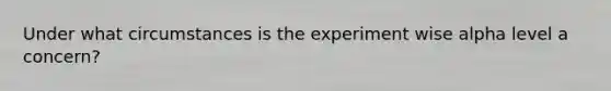 Under what circumstances is the experiment wise alpha level a concern?