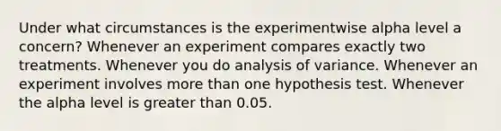 Under what circumstances is the experimentwise alpha level a concern? Whenever an experiment compares exactly two treatments. Whenever you do analysis of variance. Whenever an experiment involves more than one hypothesis test. Whenever the alpha level is greater than 0.05.