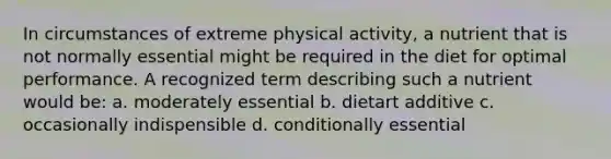 In circumstances of extreme physical activity, a nutrient that is not normally essential might be required in the diet for optimal performance. A recognized term describing such a nutrient would be: a. moderately essential b. dietart additive c. occasionally indispensible d. conditionally essential