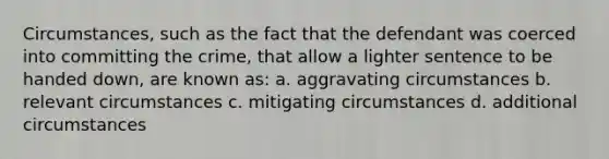 Circumstances, such as the fact that the defendant was coerced into committing the crime, that allow a lighter sentence to be handed down, are known as: a. aggravating circumstances b. relevant circumstances c. mitigating circumstances d. additional circumstances