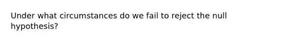 Under what circumstances do we fail to reject the null hypothesis?