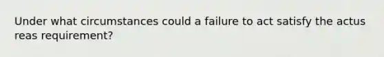 Under what circumstances could a failure to act satisfy the actus reas requirement?