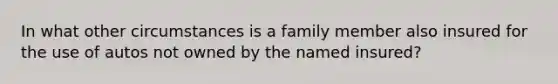 In what other circumstances is a family member also insured for the use of autos not owned by the named insured?