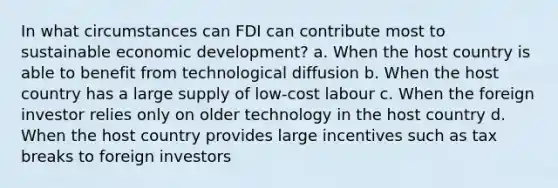 In what circumstances can FDI can contribute most to sustainable economic development? a. When the host country is able to benefit from technological diffusion b. When the host country has a large supply of low-cost labour c. When the foreign investor relies only on older technology in the host country d. When the host country provides large incentives such as tax breaks to foreign investors