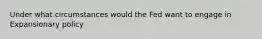 Under what circumstances would the Fed want to engage in Expansionary policy