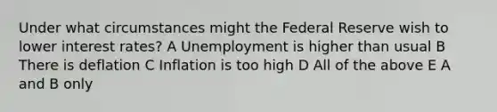 Under what circumstances might the Federal Reserve wish to lower interest rates? A Unemployment is higher than usual B There is deflation C Inflation is too high D All of the above E A and B only