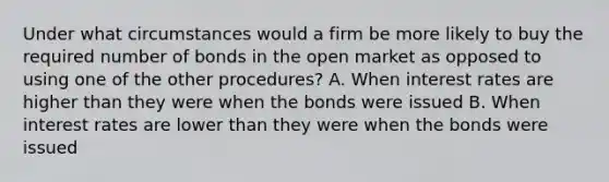 Under what circumstances would a firm be more likely to buy the required number of bonds in the open market as opposed to using one of the other procedures? A. When interest rates are higher than they were when the bonds were issued B. When interest rates are lower than they were when the bonds were issued