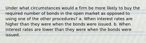 Under what circumstances would a firm be more likely to buy the required number of bonds in the open market as opposed to using one of the other procedures? a. When interest rates are higher than they were when the bonds were issued. b. When interest rates are lower than they were when the bonds were issued.