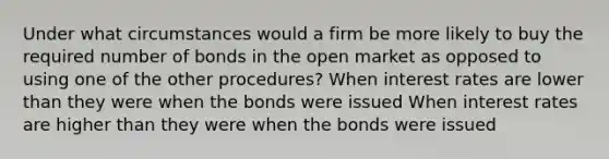 Under what circumstances would a firm be more likely to buy the required number of bonds in the open market as opposed to using one of the other procedures? When interest rates are lower than they were when the bonds were issued When interest rates are higher than they were when the bonds were issued