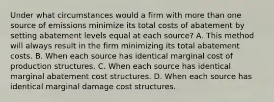 Under what circumstances would a firm with more than one source of emissions minimize its total costs of abatement by setting abatement levels equal at each source? A. This method will always result in the firm minimizing its total abatement costs. B. When each source has identical marginal cost of production structures. C. When each source has identical marginal abatement cost structures. D. When each source has identical marginal damage cost structures.