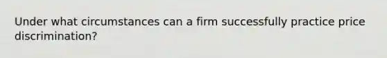 Under what circumstances can a firm successfully practice price discrimination?