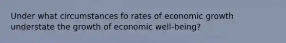 Under what circumstances fo rates of economic growth understate the growth of economic well-being?