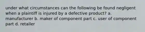 under what circumstances can the following be found negligent when a plaintiff is injured by a defective product? a. manufacturer b. maker of component part c. user of component part d. retailer