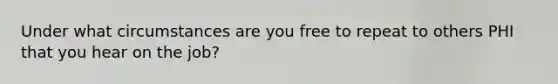 Under what circumstances are you free to repeat to others PHI that you hear on the job?