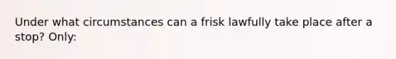 Under what circumstances can a frisk lawfully take place after a stop? Only: