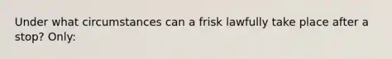 Under what circumstances can a frisk lawfully take place after a stop? Only:​