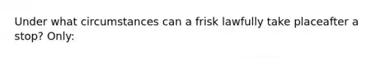 Under what circumstances can a frisk lawfully take placeafter a stop? Only:​