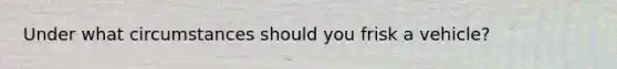 Under what circumstances should you frisk a vehicle?