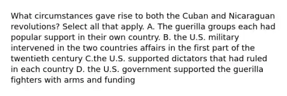 What circumstances gave rise to both the Cuban and Nicaraguan revolutions? Select all that apply. A. The guerilla groups each had popular support in their own country. B. the U.S. military intervened in the two countries affairs in the first part of the twentieth century C.the U.S. supported dictators that had ruled in each country D. the U.S. government supported the guerilla fighters with arms and funding