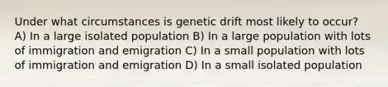 Under what circumstances is genetic drift most likely to occur? A) In a large isolated population B) In a large population with lots of immigration and emigration C) In a small population with lots of immigration and emigration D) In a small isolated population