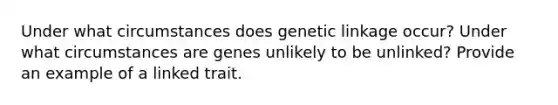 Under what circumstances does genetic linkage occur? Under what circumstances are genes unlikely to be unlinked? Provide an example of a linked trait.