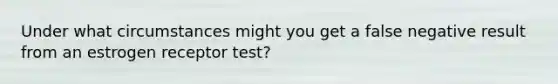 Under what circumstances might you get a false negative result from an estrogen receptor test?