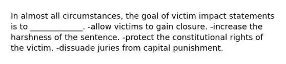 In almost all circumstances, the goal of victim impact statements is to _____________. -allow victims to gain closure. -increase the harshness of the sentence. -protect the constitutional rights of the victim. -dissuade juries from capital punishment.