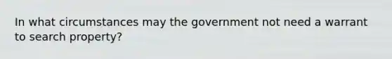 In what circumstances may the government not need a warrant to search property?