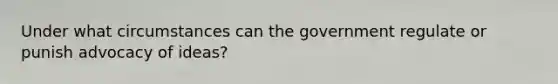 Under what circumstances can the government regulate or punish advocacy of ideas?