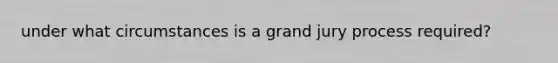 under what circumstances is a grand jury process required?