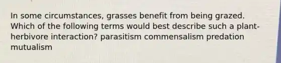 In some circumstances, grasses benefit from being grazed. Which of the following terms would best describe such a plant-herbivore interaction? parasitism commensalism predation mutualism