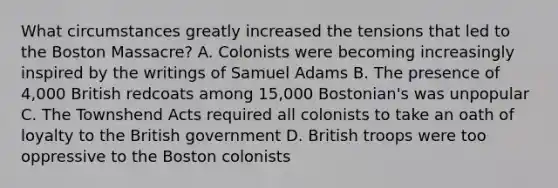 What circumstances greatly increased the tensions that led to the Boston Massacre? A. Colonists were becoming increasingly inspired by the writings of Samuel Adams B. The presence of 4,000 British redcoats among 15,000 Bostonian's was unpopular C. The Townshend Acts required all colonists to take an oath of loyalty to the British government D. British troops were too oppressive to the Boston colonists