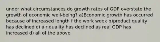 under what circumstances do growth rates of GDP overstate the growth of economic well-being? a)Economic growth has occurred because of increased length f the work week b)product quality has declined c) air quality has declined as real GDP has increased d) all of the above