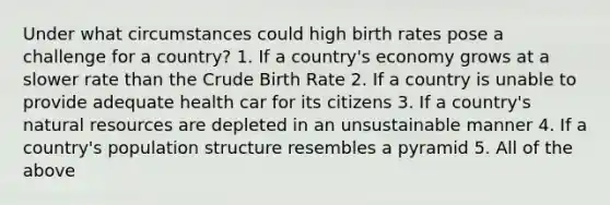 Under what circumstances could high birth rates pose a challenge for a country? 1. If a country's economy grows at a slower rate than the Crude Birth Rate 2. If a country is unable to provide adequate health car for its citizens 3. If a country's <a href='https://www.questionai.com/knowledge/k6l1d2KrZr-natural-resources' class='anchor-knowledge'>natural resources</a> are depleted in an unsustainable manner 4. If a country's population structure resembles a pyramid 5. All of the above