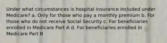 Under what circumstances is hospital insurance included under Medicare? a. Only for those who pay a monthly premium b. For those who do not receive Social Security c. For beneficiaries enrolled in Medicare Part A d. For beneficiaries enrolled in Medicare Part B