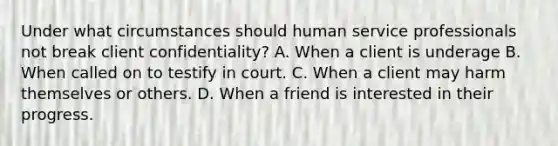 Under what circumstances should human service professionals not break client confidentiality? A. When a client is underage B. When called on to testify in court. C. When a client may harm themselves or others. D. When a friend is interested in their progress.