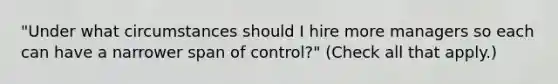 "Under what circumstances should I hire more managers so each can have a narrower span of control?" (Check all that apply.)