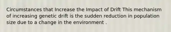 Circumstances that Increase the Impact of Drift This mechanism of increasing genetic drift is the sudden reduction in population size due to a change in the environment .