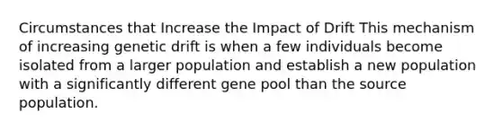 Circumstances that Increase the Impact of Drift This mechanism of increasing genetic drift is when a few individuals become isolated from a larger population and establish a new population with a significantly different gene pool than the source population.