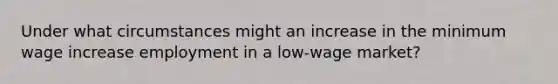 Under what circumstances might an increase in the minimum wage increase employment in a low-wage market?